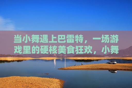 当小舞遇上巴雷特,一场游戏里的硬核美食狂欢,小舞遇上巴雷特游戏硬核美食狂欢 当小舞遇上巴雷特,一场游戏里的硬核美食狂欢,小舞遇上巴雷特游戏硬核美食狂欢