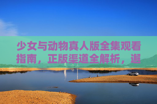 少女与动物真人版全集观看指南,正版渠道全解析,邂逅治愈系萌宠故事,少女与动物真人版,正版观看指南邂逅治愈系萌宠故事 少女与动物真人版全集观看指南,正版渠道全解析,邂逅治愈系萌宠故事,少女与动物真人版,正版观看指南邂逅治愈系萌宠故事