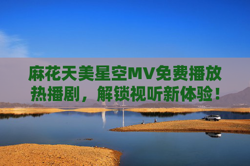 麻花天美星空MV免费播放热播剧,解锁视听新体验!麻花天美星空免费热播剧MV解锁视听新体验 麻花天美星空MV免费播放热播剧,解锁视听新体验!麻花天美星空免费热播剧MV解锁视听新体验