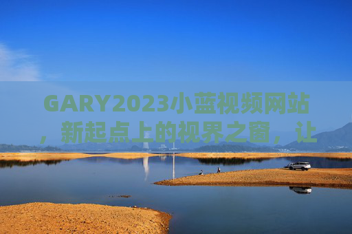 GARY2023小蓝视频网站,新起点上的视界之窗,让每一帧故事都有温度,GARY2023小蓝视频,新起点视界之窗,帧帧故事有温度 GARY2023小蓝视频网站,新起点上的视界之窗,让每一帧故事都有温度,GARY2023小蓝视频,新起点视界之窗,帧帧故事有温度