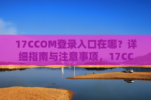 17CCOM登录入口在哪?详细指南与注意事项,17CCOM登录入口指南,详细步骤与注意事项 17CCOM登录入口在哪?详细指南与注意事项,17CCOM登录入口指南,详细步骤与注意事项