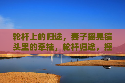 轮杆上的归途,妻子摇晃镜头里的牵挂,轮杆归途,摇晃镜头中的妻牵挂 轮杆上的归途,妻子摇晃镜头里的牵挂,轮杆归途,摇晃镜头中的妻牵挂