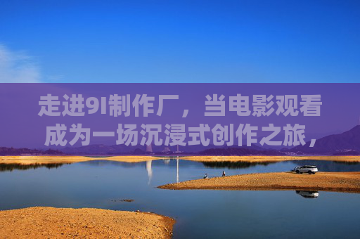 走进9I制作厂,当电影观看成为一场沉浸式创作之旅,9I制作厂,沉浸式电影创作之旅 走进9I制作厂,当电影观看成为一场沉浸式创作之旅,9I制作厂,沉浸式电影创作之旅