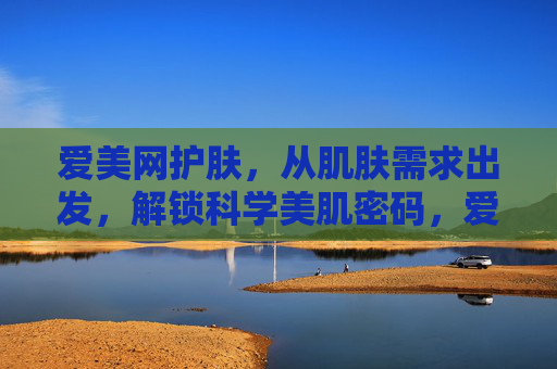 爱美网护肤,从肌肤需求出发,解锁科学美肌密码,爱美网护肤,从肌肤需求解锁科学美肌密码 爱美网护肤,从肌肤需求出发,解锁科学美肌密码,爱美网护肤,从肌肤需求解锁科学美肌密码
