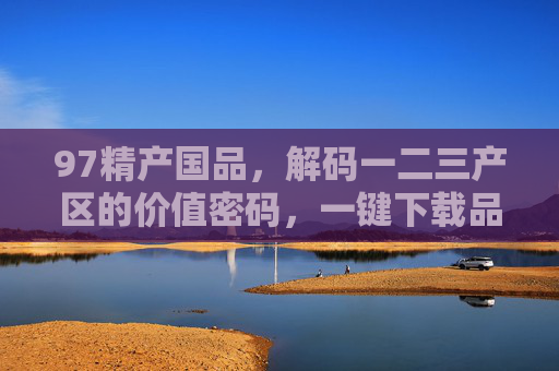 97精产国品,解码一二三产区的价值密码,一键下载品质指南,97精产国品,解码一二三产区价值密码,一键下载品质指南 97精产国品,解码一二三产区的价值密码,一键下载品质指南,97精产国品,解码一二三产区价值密码,一键下载品质指南