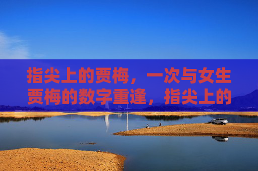 指尖上的贾梅,一次与女生贾梅的数字重逢,指尖上的贾梅,数字重逢 指尖上的贾梅,一次与女生贾梅的数字重逢,指尖上的贾梅,数字重逢