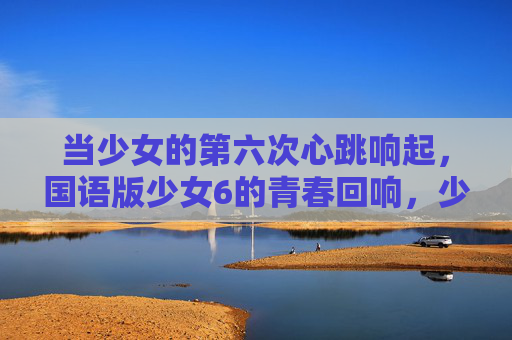 当少女的第六次心跳响起,国语版少女6的青春回响,少女第六次心跳的青春回响 当少女的第六次心跳响起,国语版少女6的青春回响,少女第六次心跳的青春回响