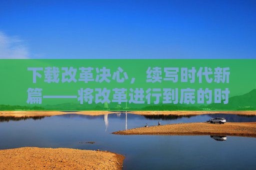 下载改革决心，续写时代新篇——将改革进行到底的时代召唤，凝聚改革决心，续写时代新篇