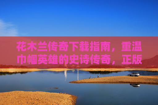 花木兰传奇下载指南,重温巾帼英雄的史诗传奇,正版渠道全解析,花木兰传奇下载指南,正版渠道全解析 重温巾帼英雄史诗 花木兰传奇下载指南,重温巾帼英雄的史诗传奇,正版渠道全解析,花木兰传奇下载指南,正版渠道全解析 重温巾帼英雄史诗