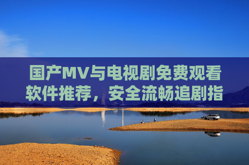 国产MV与电视剧免费观看软件推荐,安全流畅追剧指南,国产MV与电视剧免费观看软件推荐,安全流畅追剧指南 国产MV与电视剧免费观看软件推荐,安全流畅追剧指南,国产MV与电视剧免费观看软件推荐,安全流畅追剧指南