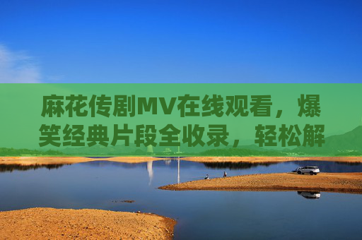 麻花传剧MV在线观看,爆笑经典片段全收录,轻松解锁喜剧盛宴!麻花传剧MV爆笑经典全收录,在线解锁喜剧盛宴 麻花传剧MV在线观看,爆笑经典片段全收录,轻松解锁喜剧盛宴!麻花传剧MV爆笑经典全收录,在线解锁喜剧盛宴