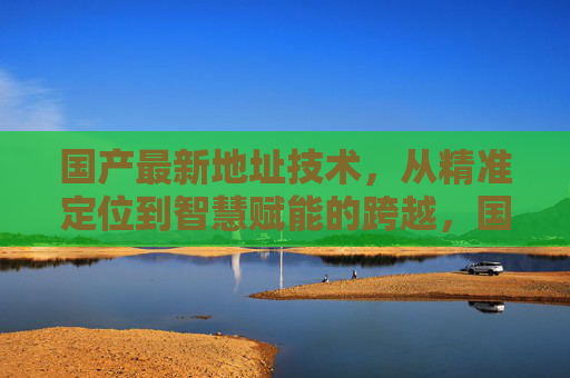 国产最新地址技术,从精准定位到智慧赋能的跨越,国产地址技术,从精准定位到智慧赋能的跨越 国产最新地址技术,从精准定位到智慧赋能的跨越,国产地址技术,从精准定位到智慧赋能的跨越
