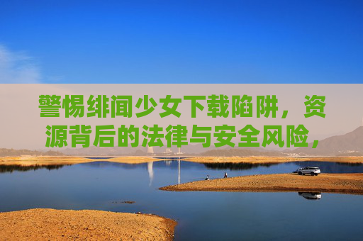警惕绯闻少女下载陷阱,资源背后的法律与安全风险,警惕绯闻少女下载陷阱,资源背后的法律与安全风险 警惕绯闻少女下载陷阱,资源背后的法律与安全风险,警惕绯闻少女下载陷阱,资源背后的法律与安全风险