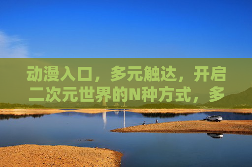 动漫入口,多元触达,开启二次元世界的N种方式,多元入口,开启二次元世界的N种方式 动漫入口,多元触达,开启二次元世界的N种方式,多元入口,开启二次元世界的N种方式