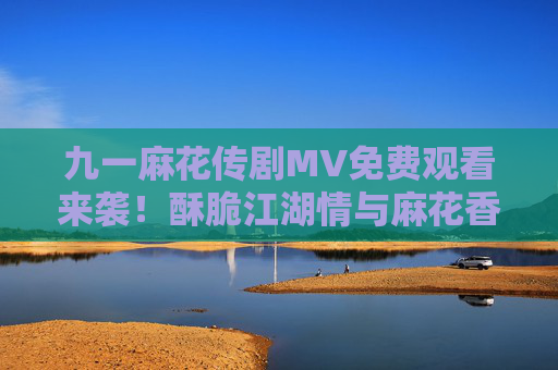 九一麻花传剧MV免费观看来袭!酥脆江湖情与麻花香的视听盛宴等你解锁,九一麻花传剧MV免费看,酥脆江湖情麻花香视听盛宴 九一麻花传剧MV免费观看来袭!酥脆江湖情与麻花香的视听盛宴等你解锁,九一麻花传剧MV免费看,酥脆江湖情麻花香视听盛宴