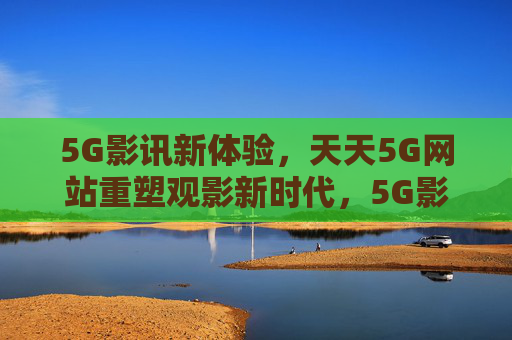 5G影讯新体验，天天5G网站重塑观影新时代，5G影讯新体验，天天5G网站重塑观影新时代