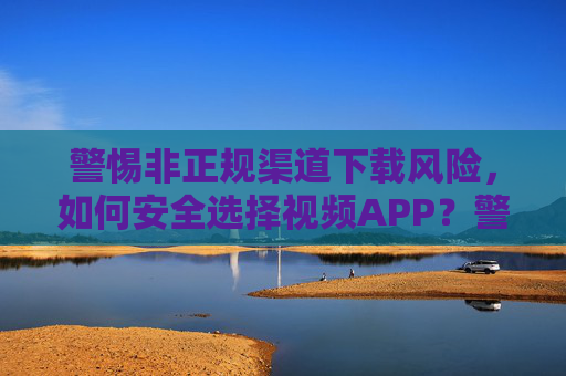 警惕非正规渠道下载风险,如何安全选择视频APP?警惕非正规渠道风险,安全选择视频APP 警惕非正规渠道下载风险,如何安全选择视频APP?警惕非正规渠道风险,安全选择视频APP