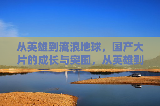 从英雄到流浪地球,国产大片的成长与突围,从英雄到流浪地球,国产大片的成长突围之路 从英雄到流浪地球,国产大片的成长与突围,从英雄到流浪地球,国产大片的成长突围之路