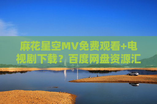 麻花星空MV免费观看+电视剧下载?百度网盘资源汇总与安全指南,麻花星空MV与电视剧资源,百度网盘免费观看下载及安全指南 麻花星空MV免费观看+电视剧下载?百度网盘资源汇总与安全指南,麻花星空MV与电视剧资源,百度网盘免费观看下载及安全指南