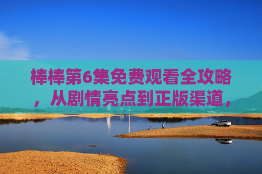 棒棒第6集免费观看全攻略,从剧情亮点到正版渠道,一文读懂,棒棒第6集免费观看全攻略,剧情亮点+正版渠道一文读懂 棒棒第6集免费观看全攻略,从剧情亮点到正版渠道,一文读懂,棒棒第6集免费观看全攻略,剧情亮点+正版渠道一文读懂