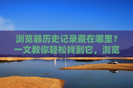 浏览器历史记录藏在哪里？一文教你轻松找到它，浏览器历史记录藏在哪里？轻松找到方法
