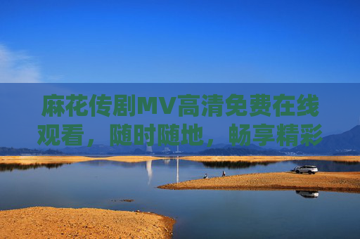 麻花传剧MV高清免费在线观看,随时随地,畅享精彩剧情,麻花传剧MV高清免费在线观看 麻花传剧MV高清免费在线观看,随时随地,畅享精彩剧情,麻花传剧MV高清免费在线观看