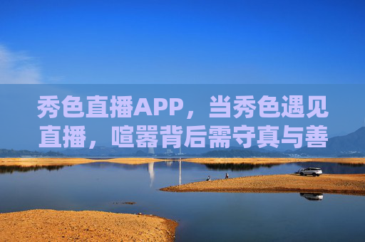 秀色直播APP，当秀色遇见直播，喧嚣背后需守真与善，秀色直播，喧嚣需守真与善