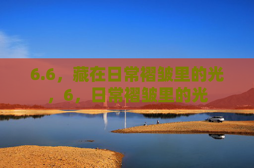 6.6,藏在日常褶皱里的光,6,日常褶皱里的光 6.6,藏在日常褶皱里的光,6,日常褶皱里的光