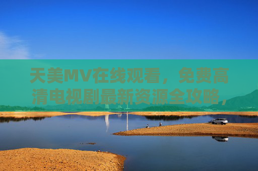 天美MV在线观看,免费高清电视剧最新资源全攻略,天美MV与免费高清电视剧最新资源全攻略 天美MV在线观看,免费高清电视剧最新资源全攻略,天美MV与免费高清电视剧最新资源全攻略
