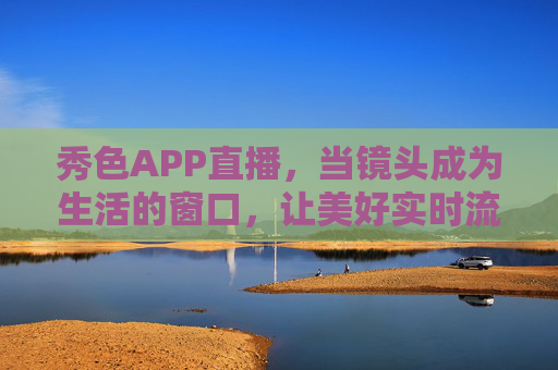 秀色APP直播,当镜头成为生活的窗口,让美好实时流动,秀色直播,镜头为窗,美好实时流动 秀色APP直播,当镜头成为生活的窗口,让美好实时流动,秀色直播,镜头为窗,美好实时流动
