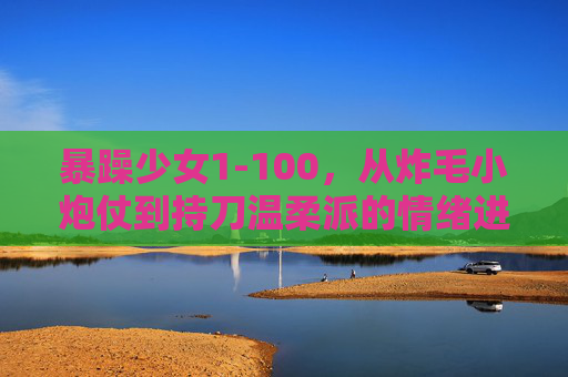 暴躁少女1-100,从炸毛小炮仗到持刀温柔派的情绪进化史,暴躁少女1-100,从炸毛小炮仗到持刀温柔派的情绪进化 暴躁少女1-100,从炸毛小炮仗到持刀温柔派的情绪进化史,暴躁少女1-100,从炸毛小炮仗到持刀温柔派的情绪进化