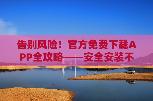 告别风险!官方免费下载APP全攻略——安全安装不踩坑,官方免费APP安全下载全攻略,告别踩坑 告别风险!官方免费下载APP全攻略——安全安装不踩坑,官方免费APP安全下载全攻略,告别踩坑