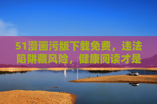 51漫画污版下载免费,违法陷阱藏风险,健康阅读才是正道,免费下载污版漫画藏违法风险,健康阅读方为正道 51漫画污版下载免费,违法陷阱藏风险,健康阅读才是正道,免费下载污版漫画藏违法风险,健康阅读方为正道