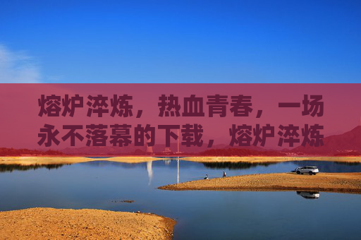 熔炉淬炼,热血青春,一场永不落幕的下载,熔炉淬炼热血青春永不落幕下载 熔炉淬炼,热血青春,一场永不落幕的下载,熔炉淬炼热血青春永不落幕下载