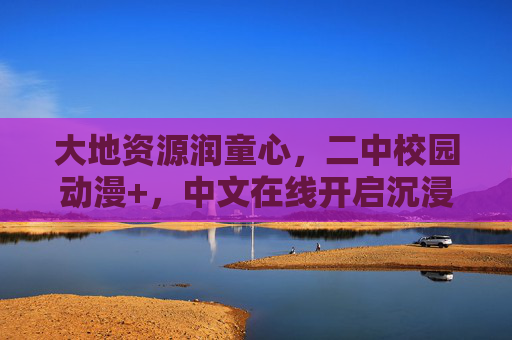 大地资源润童心，二中校园动漫+，中文在线开启沉浸式成长之旅，大地动漫+润童心，二中沉浸式成长之旅