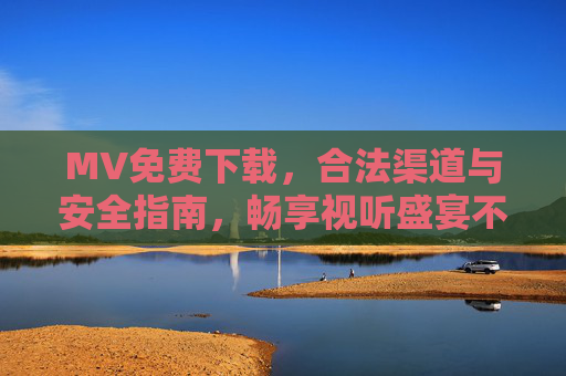MV免费下载,合法渠道与安全指南,畅享视听盛宴不踩坑,MV免费下载合法安全指南,畅享视听不踩坑 MV免费下载,合法渠道与安全指南,畅享视听盛宴不踩坑,MV免费下载合法安全指南,畅享视听不踩坑