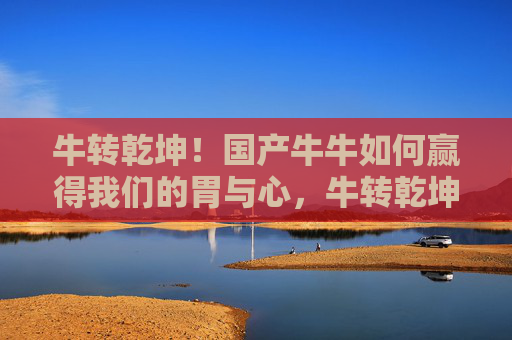 牛转乾坤!国产牛牛如何赢得我们的胃与心,牛转乾坤!国产牛牛赢得胃与心 牛转乾坤!国产牛牛如何赢得我们的胃与心,牛转乾坤!国产牛牛赢得胃与心