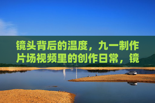镜头背后的温度,九一制作片场视频里的创作日常,镜头背后的温度,九一制作片场创作日常 镜头背后的温度,九一制作片场视频里的创作日常,镜头背后的温度,九一制作片场创作日常