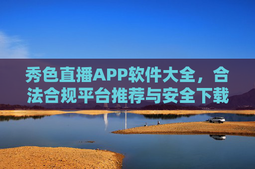 秀色直播APP软件大全,合法合规平台推荐与安全下载指南,秀色直播APP合法合规平台推荐及安全下载指南 秀色直播APP软件大全,合法合规平台推荐与安全下载指南,秀色直播APP合法合规平台推荐及安全下载指南