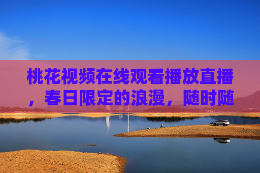 桃花视频在线观看播放直播,春日限定的浪漫,随时随地畅享桃花盛宴,春日限定浪漫,桃花视频直播盛宴 桃花视频在线观看播放直播,春日限定的浪漫,随时随地畅享桃花盛宴,春日限定浪漫,桃花视频直播盛宴