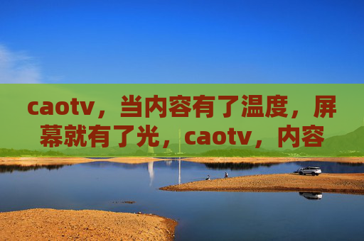 caotv，当内容有了温度，屏幕就有了光，caotv，内容温度，屏幕生光