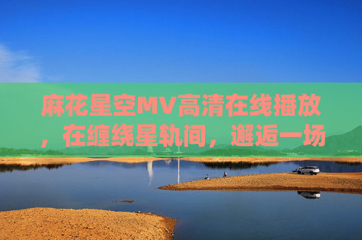 麻花星空MV高清在线播放,在缠绕星轨间,邂逅一场浪漫宇宙诗篇,麻花星空MV,缠绕星轨的浪漫宇宙诗篇 麻花星空MV高清在线播放,在缠绕星轨间,邂逅一场浪漫宇宙诗篇,麻花星空MV,缠绕星轨的浪漫宇宙诗篇