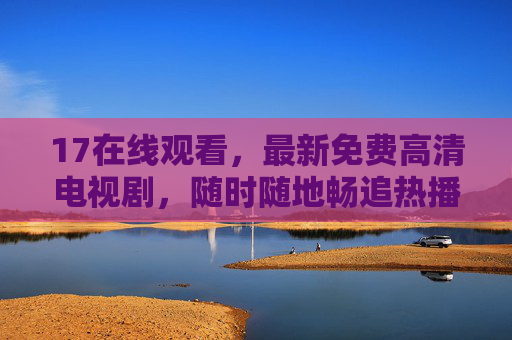 17在线观看,最新免费高清电视剧,随时随地畅追热播剧!17在线观看,最新免费高清热播剧,随时随地畅追 17在线观看,最新免费高清电视剧,随时随地畅追热播剧!17在线观看,最新免费高清热播剧,随时随地畅追