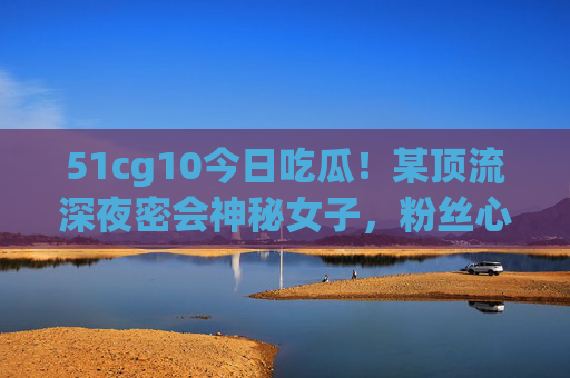 51cg10今日吃瓜!某顶流深夜密会神秘女子,粉丝心塌房现场细节曝光,顶流深夜密会神秘女子!粉丝心塌房现场细节曝光 51cg10今日吃瓜!某顶流深夜密会神秘女子,粉丝心塌房现场细节曝光,顶流深夜密会神秘女子!粉丝心塌房现场细节曝光