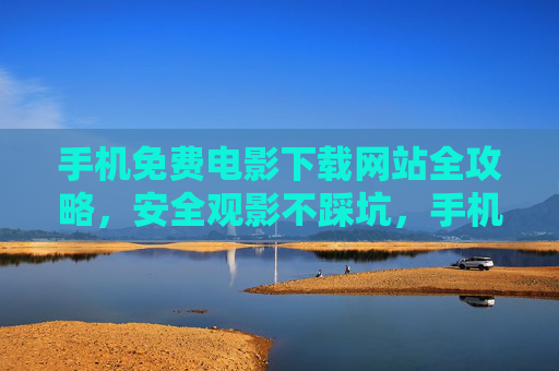 手机免费电影下载网站全攻略，安全观影不踩坑，手机免费电影下载全攻略，安全观影不踩坑