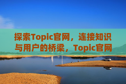 探索Topic官网,连接知识与用户的桥梁,Topic官网,连接知识与用户的桥梁 探索Topic官网,连接知识与用户的桥梁,Topic官网,连接知识与用户的桥梁