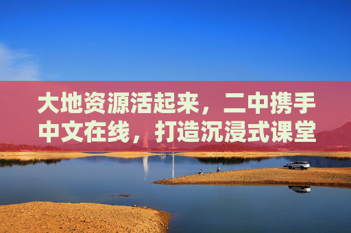 大地资源活起来,二中携手中文在线,打造沉浸式课堂新体验,二中携手中文在线,大地资源活起来的沉浸式课堂新体验 大地资源活起来,二中携手中文在线,打造沉浸式课堂新体验,二中携手中文在线,大地资源活起来的沉浸式课堂新体验