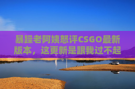 暴躁老阿姨怒评CSGO最新版本,这更新是跟我过不起了?!暴躁老阿姨怒评CSGO新版本,更新这是跟我过不起了?! 暴躁老阿姨怒评CSGO最新版本,这更新是跟我过不起了?!暴躁老阿姨怒评CSGO新版本,更新这是跟我过不起了?!
