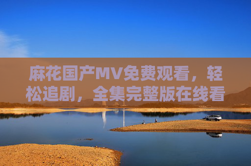 麻花国产MV免费观看,轻松追剧,全集完整版在线看,麻花国产MV免费在线看全集完整版 麻花国产MV免费观看,轻松追剧,全集完整版在线看,麻花国产MV免费在线看全集完整版