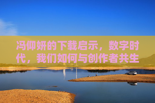 冯仰妍的下载启示,数字时代,我们如何与创作者共生?冯仰妍的下载启示,数字时代如何与创作者共生 冯仰妍的下载启示,数字时代,我们如何与创作者共生?冯仰妍的下载启示,数字时代如何与创作者共生